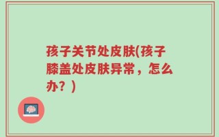孩子关节处皮肤(孩子膝盖处皮肤异常，怎么办？)