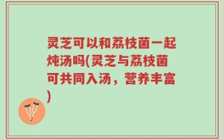 灵芝可以和荔枝菌一起炖汤吗(灵芝与荔枝菌可共同入汤，营养丰富)