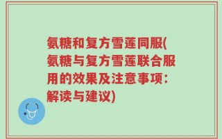 氨糖和复方雪莲同服(氨糖与复方雪莲联合服用的效果及注意事项：解读与建议)