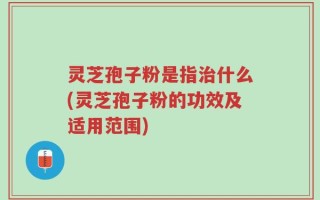 灵芝孢子粉是指治什么(灵芝孢子粉的功效及适用范围)