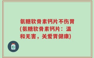 氨糖软骨素钙片不伤胃(氨糖软骨素钙片：温和无害，关爱胃健康)