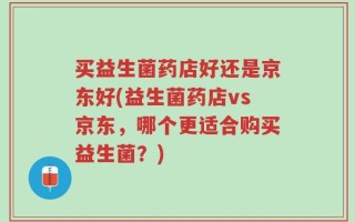 买益生菌药店好还是京东好(益生菌药店vs京东，哪个更适合购买益生菌？)