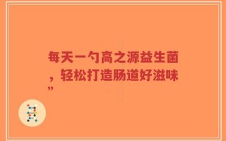 每天一勺高之源益生菌，轻松打造肠道好滋味”