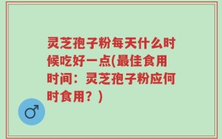 灵芝孢子粉每天什么时候吃好一点(最佳食用时间：灵芝孢子粉应何时食用？)