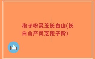 孢子粉灵芝长白山(长白山产灵芝孢子粉)