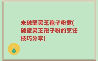 未破壁灵芝孢子粉煮(破壁灵芝孢子粉的烹饪技巧分享)