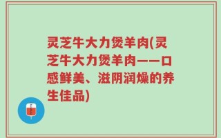 灵芝牛大力煲羊肉(灵芝牛大力煲羊肉——口感鲜美、滋阴润燥的养生佳品)