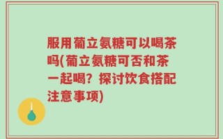 服用葡立氨糖可以喝茶吗(葡立氨糖可否和茶一起喝？探讨饮食搭配注意事项)