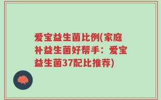 爱宝益生菌比例(家庭补益生菌好帮手：爱宝益生菌37配比推荐)