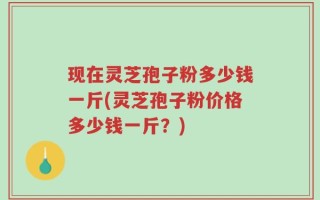 现在灵芝孢子粉多少钱一斤(灵芝孢子粉价格多少钱一斤？)