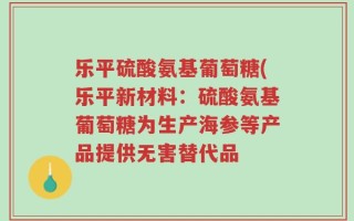 乐平硫酸氨基葡萄糖(乐平新材料：硫酸氨基葡萄糖为生产海参等产品提供无害替代品
