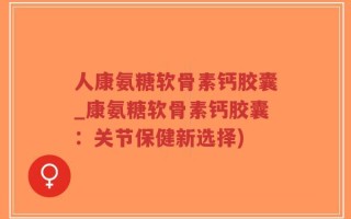 人康氨糖软骨素钙胶囊_康氨糖软骨素钙胶囊：关节保健新选择)