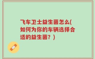 飞车卫士益生菌怎么(如何为你的车辆选择合适的益生菌？)