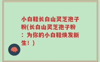 小白鞋长白山灵芝孢子粉(长白山灵芝孢子粉：为你的小白鞋焕发新生！)