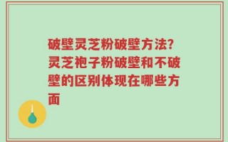 破壁灵芝粉破壁方法？灵芝袍子粉破壁和不破壁的区别体现在哪些方面