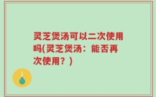 灵芝煲汤可以二次使用吗(灵芝煲汤：能否再次使用？)