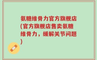 氨糖维骨力官方旗舰店(官方旗舰店售卖氨糖维骨力，缓解关节问题)