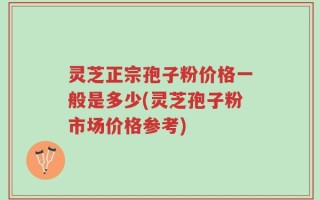 灵芝正宗孢子粉价格一般是多少(灵芝孢子粉市场价格参考)
