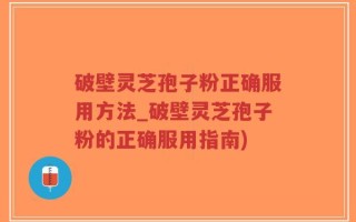 破壁灵芝孢子粉正确服用方法_破壁灵芝孢子粉的正确服用指南)