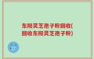 东阳灵芝孢子粉回收(回收东阳灵芝孢子粉)