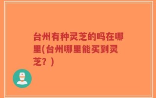 台州有种灵芝的吗在哪里(台州哪里能买到灵芝？)