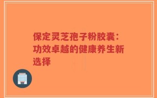 保定灵芝孢子粉胶囊：功效卓越的健康养生新选择