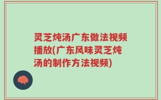 灵芝炖汤广东做法视频播放(广东风味灵芝炖汤的制作方法视频)