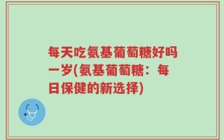 每天吃氨基葡萄糖好吗一岁(氨基葡萄糖：每日保健的新选择)