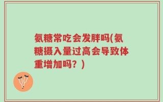 氨糖常吃会发胖吗(氨糖摄入量过高会导致体重增加吗？)