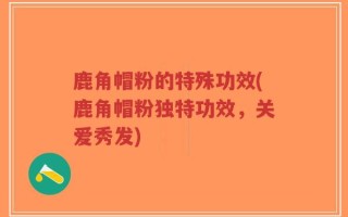 鹿角帽粉的特殊功效(鹿角帽粉独特功效，关爱秀发)
