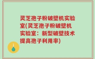 灵芝孢子粉破壁机实验室(灵芝孢子粉破壁机实验室：新型破壁技术提高孢子利用率)