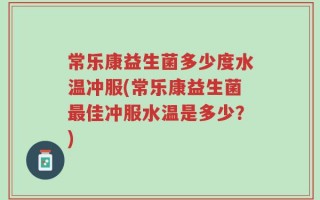 常乐康益生菌多少度水温冲服(常乐康益生菌最佳冲服水温是多少？)