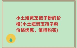 小土妞灵芝孢子粉的价格(小土妞灵芝孢子粉价格优惠，值得购买)