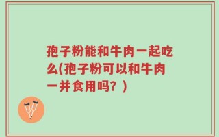 孢子粉能和牛肉一起吃么(孢子粉可以和牛肉一并食用吗？)