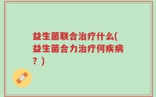 益生菌联合治疗什么(益生菌合力治疗何疾病？)