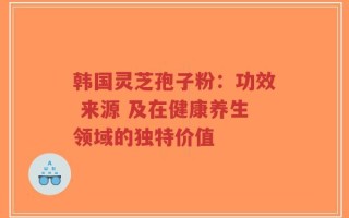韩国灵芝孢子粉：功效 来源 及在健康养生领域的独特价值