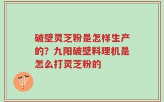 破壁灵芝粉是怎样生产的？九阳破壁料理机是怎么打灵芝粉的