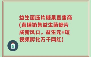 益生菌压片糖果直售商(直播销售益生菌糖片成新风口，益生元+短视频孵化万千网红)