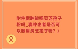 附件囊肿能喝灵芝孢子粉吗_囊肿患者是否可以服用灵芝孢子粉？)