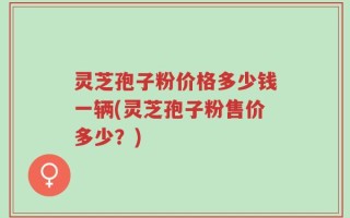 灵芝孢子粉价格多少钱一辆(灵芝孢子粉售价多少？)