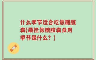 什么季节适合吃氨糖胶囊(最佳氨糖胶囊食用季节是什么？)