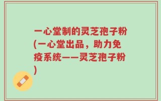 一心堂制的灵芝孢子粉(一心堂出品，助力免疫系统——灵芝孢子粉)