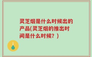 灵芝烟是什么时候出的产品(灵芝烟的推出时间是什么时候？)