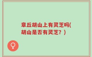 章丘胡山上有灵芝吗(胡山是否有灵芝？)