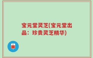 宝元堂灵芝(宝元堂出品：珍贵灵芝精华)