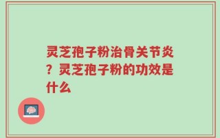 灵芝孢子粉治骨关节炎？灵芝孢子粉的功效是什么