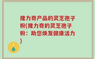 隆力奇产品的灵芝孢子粉(隆力奇的灵芝孢子粉：助您焕发健康活力)