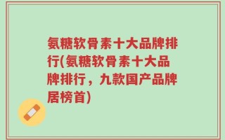 氨糖软骨素十大品牌排行(氨糖软骨素十大品牌排行，九款国产品牌居榜首)