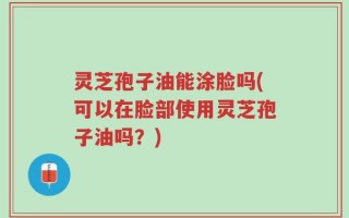 灵芝孢子油能涂脸吗(可以在脸部使用灵芝孢子油吗？)