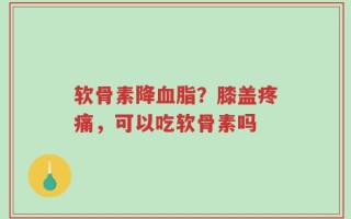 软骨素降血脂？膝盖疼痛，可以吃软骨素吗